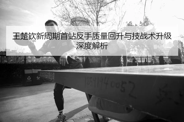 王楚钦新周期首站反手质量回升与技战术升级深度解析