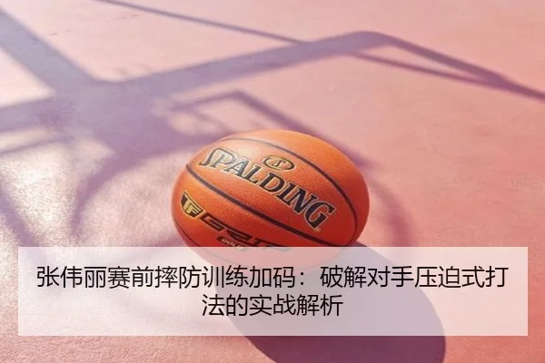 张伟丽赛前摔防训练加码：破解对手压迫式打法的实战解析