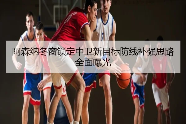 阿森纳冬窗锁定中卫新目标防线补强思路全面曝光