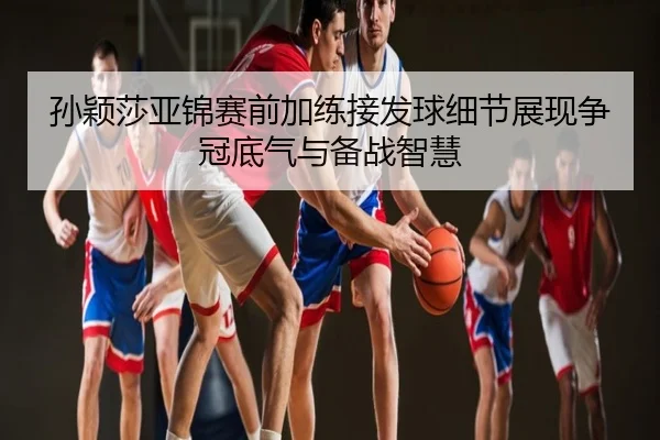 孙颖莎亚锦赛前加练接发球细节展现争冠底气与备战智慧